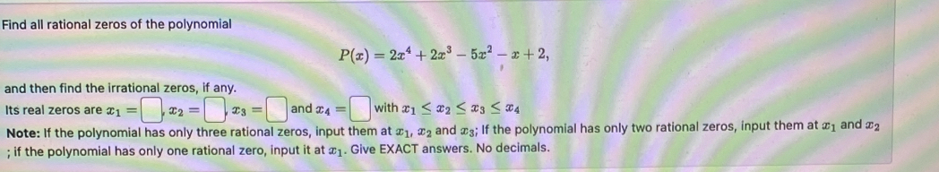 Find all rational zeros of the polynomial
P(x)=2x^4+2x^3-5x^2-x+2, 
and then find the irrational zeros, if any. 
Its real zeros are x_1=□ , x_2=□ , x_3=□ and x_4=□ with x_1≤ x_2≤ x_3≤ x_4
Note: If the polynomial has only three rational zeros, input them at x_1, x_2 and x_3; If the polynomial has only two rational zeros, input them at x_1 and x_2; if the polynomial has only one rational zero, input it at x_1. Give EXACT answers. No decimals.