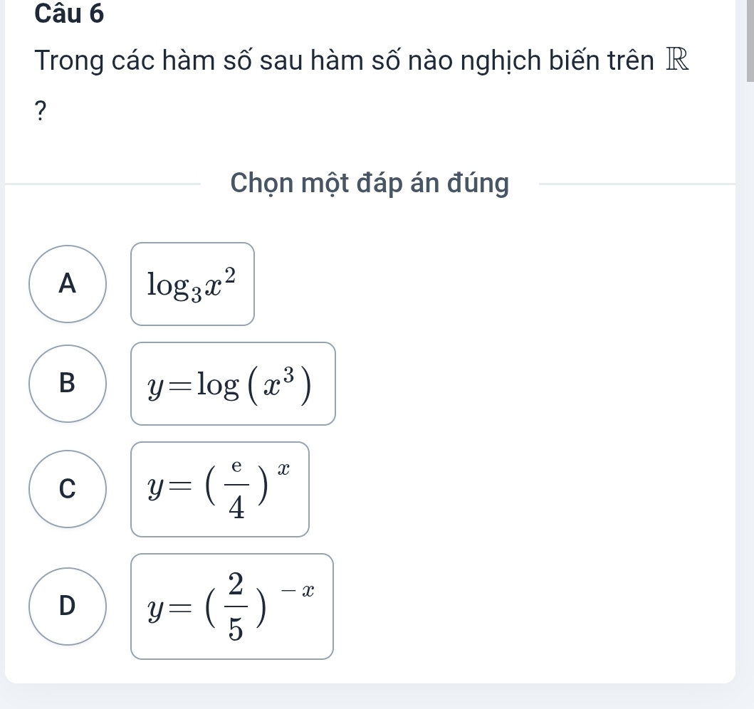 Trong các hàm số sau hàm số nào nghịch biến trên R
?
Chọn một đáp án đúng
A log _3x^2
B y=log (x^3)
C y=( e/4 )^x
D y=( 2/5 )^-x