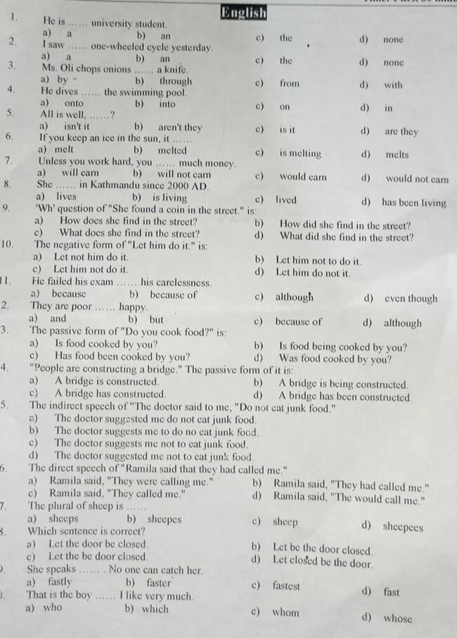 pnelish
1. He is ... university student.
a) a b) an c) the d) none
2. I saw …… one-wheeled cycle yesterday.
a) a b) an c) the
3. Ms. Oli chops onions …… a knife. d) nonc
a) by = b) through c) from d) with
4. He dives  …… the swimming pool.
a) onto b) into c) on d) in
5. All is well, … . ?
a) isn't it b) aren't they c) is it d) are they
6. If you keep an ice in the sun, it …..
a) melt b) melted c) is melting d) melts
7. Unless you work hard, you .. ... much money.
a) will car b) will not earn c) would carn d) would not carn
8. She …… in Kathmandu since 2000 AD.
a) lives b) is living c) lived d) has been living
9. 'Wh' question of "She found a coin in the street." is:
a) How does she find in the street? b) How did she find in the street?
c) What does she find in the street? d) What did she find in the street?
10. The negative form of "Let him do it." is:
a) Let not him do it. b) Let him not to do it.
c) Let him not do it. d) Let him do not it.
11. He failed his exam  …… his carelessness.
a because b) because of c) although d) even though
2. They are poor …… happy.
a) and b) but c) because of d) although
3. The passive form of "Do you cook food?" is:
a) Is food cooked by you? b) Is food being cooked by you?
c) Has food been cooked by you? d) Was food cooked by you?
4. "People are constructing a bridge." The passive form of it is:
a) A bridge is constructed. b) A bridge is being constructed.
c) A bridge has constructed. d) A bridge has been constructed
5. The indirect speech of "The doctor said to me, "Do not eat junk food."
a) The doctor suggested me do not eat junk food.
b) The doctor suggests me to do no eat junk food.
c) The doctor suggests me not to eat junk food.
d) The doctor suggested me not to eat junk food.
6. The direct speech of "Ramila said that they had called me."
a) Ramila said, "They were calling me." b) Ramila said, "They had called me."
c) Ramila said, "They called me." d) Ramila said, "The would call me."
The plural of sheep is ...
a) sheeps b) sheepes c) sheep d) sheepees
Which sentence is correct?
a) Let the door be closed.
b) Let be the door closed.
c) Let the be door closed.
d) Let closed be the door.
She speaks ……  . No one can catch her.
a) fastly b) faster c) fastest d) fast
1 . That is the boy ... ... I like very much.
a) who b) which c) whom d) whose