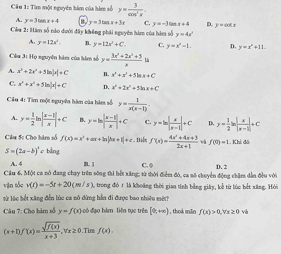 Tìm một nguyên hàm của hàm số y= 3/cos^2x .
A. y=3tan x+4 B. y=3tan x+3x C. y=-3tan x+4 D. y=cot x
Câu 2: Hàm số nào dưới đây không phải nguyên hàm của hàm số y=4x^3
A. y=12x^2. B. y=12x^2+C. C. y=x^4-1. y=x^4+11.
D.
Câu 3: Họ nguyên hàm của hàm số y= (3x^3+2x^2+5)/x  là
A. x^3+2x^2+5ln |x|+C
B. x^3+x^2+5ln x+C
C. x^3+x^2+5ln |x|+C
D. x^3+2x^2+5ln x+C
Câu 4: Tìm một nguyên hàm của hàm số y= 1/x(x-1) .
A. y= 1/2 ln | (x-1)/x |+C B. y=ln | (x-1)/x |+C C. y=ln | x/x-1 |+C D. y= 1/2 ln | x/x-1 |+C
Câu 5: Cho hàm số f(x)=x^2+ax+ln |bx+1|+c. Biết f'(x)= (4x^2+4x+3)/2x+1  và f(0)=1. Khi đó
S=(2a-b)^3 c bằng
A. 4 B. 1 C. 0 D. 2
Câu 6. Một ca nô đang chạy trên sông thì hết xăng; từ thời điểm đó, ca nô chuyển động chậm dần đều với
vận tốc v(t)=-5t+20(m/s) , trong đó t là khoảng thời gian tính bằng giây, kể từ lúc hết xăng. Hỏi
từ lúc hết xăng đến lúc ca nô dừng hẵn đi được bao nhiêu mét?
Câu 7: Cho hàm số y=f(x) có đạo hàm liên tục trên [0;+∈fty ) , thoả mãn f(x)>0,forall x≥ 0 và
(x+1)f'(x)= sqrt(f(x))/x+3 ,forall x≥ 0.Tim f(x).