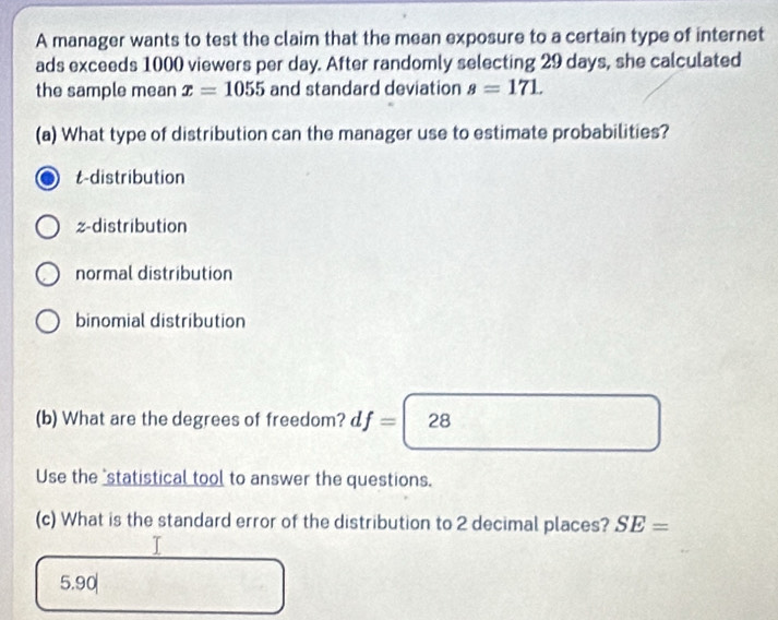 A manager wants to test the claim that the mean exposure to a certain type of internet
ads exceeds 1000 viewers per day. After randomly selecting 29 days, she calculated
the sample mean x=1055 and standard deviation s=171. 
(a) What type of distribution can the manager use to estimate probabilities?
t-distribution
z-distribution
normal distribution
binomial distribution
(b) What are the degrees of freedom? d f=|28
Use the "statistical tool to answer the questions.
(c) What is the standard error of the distribution to 2 decimal places? SE=
5.90