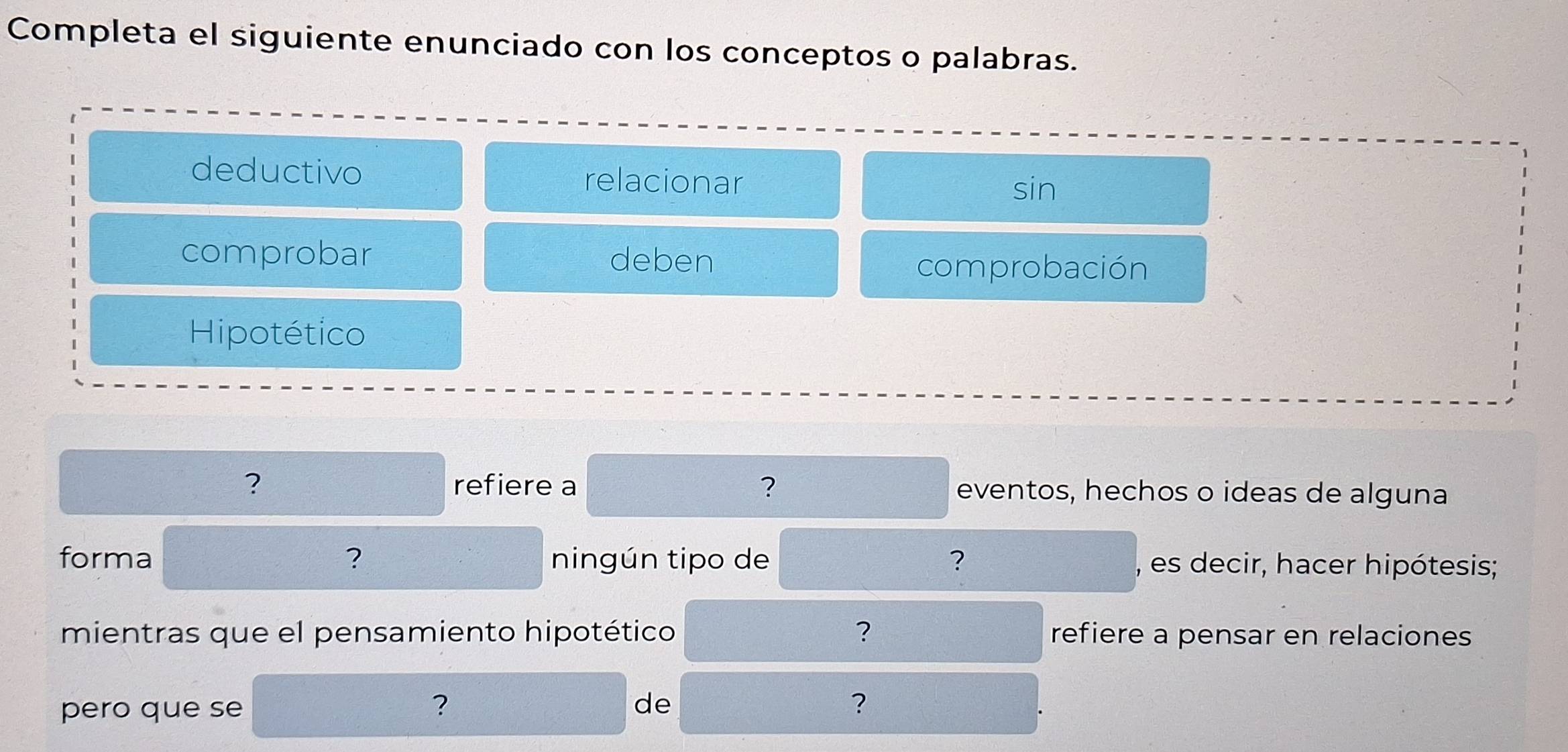 Completa el siguiente enunciado con los conceptos o palabras. 
deductivo relacionar 
sin 
comprobar deben 
comprobación 
Hipotético 
? refiere a ? eventos, hechos o ideas de alguna 
forma ? ningún tipo de ? , es decir, hacer hipótesis; 
mientras que el pensamiento hipotético ? refiere a pensar en relaciones 
pero que se 
? 
de 
？