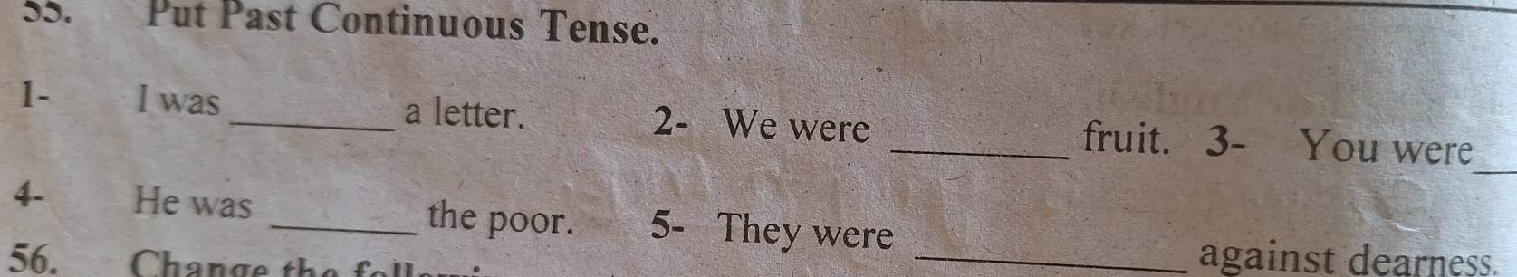 Put Past Continuous Tense. 
_ 
1- I was_ a letter. 2 - We were _fruit. 3- You were 
4- He was _the poor. 5- They were 
56. Change the fell 
_against dearness.