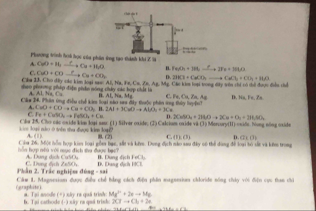 Phương trình hoá học của phân ứng tạo thành khí Z là
A. CuO + H₂ —→ Cu + H₂O.
B. Fe_2O_3+3H_2xrightarrow f°2Fe+3H_2O.
C. CuO + CO →—→ Cu + CO₂
D. 2HCl+CaCO,to CaCl_2+CO_2+H_2O.
Cầu 23. Cho dãy các kim loại sau: Al, Na, Fe, Cu, Zn, Ag, Mg. Các kim loại trong dãy trên chỉ có thể được điều chế
theo phương pháp điện phân nóng chây các hợp chất là
A. Al, Na, Cu. B. Al, Na, Mg. D. Na, Fe, Zn.
C. Fe,Cu,Zn,Ag
Câu 24. Phân ứng điều chế kim loại nào sau đây thuộc phân ứng thủy luyện?
A. CuO+COto Cu+CO_2 | 2Al+3CuOto Al_2O_3+3Cu
C. Fe+CuSO_4to FeSO_4+Cu.
D. 2CuSO_4+2H_2Oto 2Cu+O_2+2H_2SO_4
Câu 25, Cho các oxide kim loại sau: (1) Silver oxide; (2) Calcium oxide và (3) Mercury(II) oxide. Nung nông oxide
kim loại nào ở trên thu được kim loại7 D. (2); (3)
A. (1). B. (2). C. (1); (3).
Câu 26. Một hỗn hợp kim loại gồm bạc, sắt và kẽm. Dung dịch nào sau đây có thể dùng để loại bỏ sắt và kẽm trong
hỗn hợp nêu với mục đích thu được bạc?
A. Dung dịch CuS )_4 B. Dung dịch FeCl₂.
C. Dung dịch Z 12 O4 D. Dung dịch HCl.
Phần 2. Trắc nghiệm đúng - sai
Câu L. Magnesium được điều chế bằng cách điện phân magnesium chloride nóng chày với điện cực than chỉ
(graphite).
a. Tại anode (+) xây ra quá trình: Mg^(2+)+2eto Mg.
b. Tại cathode (-) xây ra quá trình: 2Cl^-to Cl_2+2e.
2MGCl.(1) 4^(*n)>2Ma+Cl_2