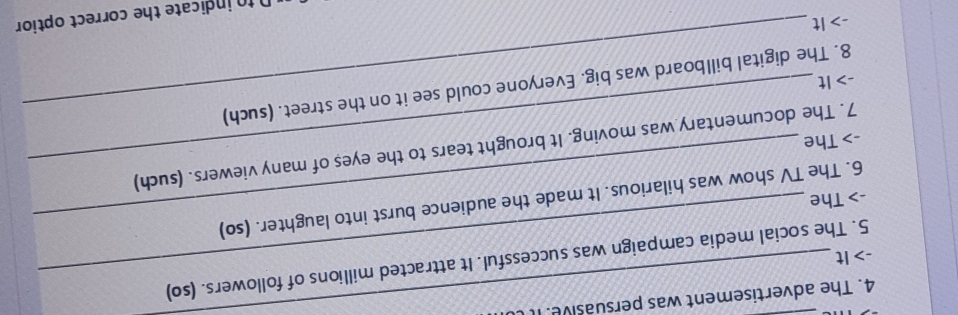 The advertisement was persuasive. I 
-> It 5. The social media campaign was successful. It attracted millions of followers. (so) 
6. The TV show was hilarious. It made the audience burst into laughter. (so) 
-> The 
7. The documentary was moving. It brought tears to the eyes of many viewers. (such) 
-> The 
8. The digital billboard was big. Everyone could see it on the street. (such) 
-> It 
-> It 
n to indicate the correct optior