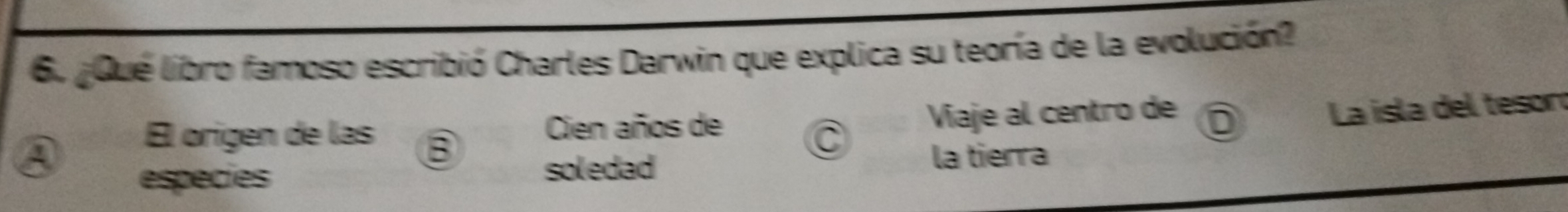 ¿Qué libro famoso escribió Charles Darwin que explica su teoría de la evolución? 

Él origen de las B Cien años de 
Viaje al centro de D 
La isla del teson 
especies la tierra 
soledad