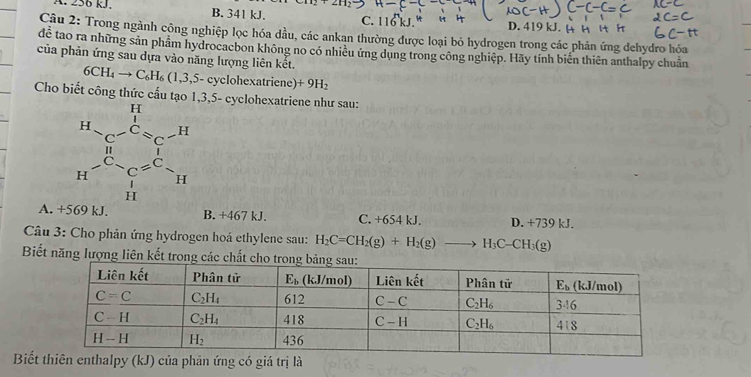 A. 256 kJ. B. 341 kJ. C. 116 D. 419 kJ. 
Câu 2: Trong ngành công nghiệp lọc hóa dầu, các ankan thường được loại bỏ hydrogen trong các phản ứng dehydro hóa
để tao ra những sản phẩm hydrocacbon không no có nhiều ứng dụng trong công nghiệp. Hãy tính biến thiên anthalpy chuẩn
của phản ứng sau dựa vào năng lượng liên kết.
6CH_4to C_6H_6(1,3, 5- cyclohexatriene) +9H_2
Cho biết công thức cấu tạo 1,3,5- cyclohexatriene như sau:
beginarrayr 11 14-Cu^(-C_6)- 1/2 = 1/6  14- 1/14 = 1/14  111endarray
A. +5 69 k B. +467 kJ. C. +654 kJ. D. +739 kJ.
Câu 3: Cho phản ứng hydrogen hoá ethylene sau: H_2C=CH_2(g)+H_2(g)to H_3C-CH_3(g)
Biết năng lượng liên kết trong các chất
Biế