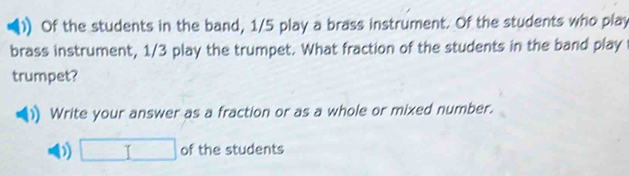 Of the students in the band, 1/5 play a brass instrument. Of the students who play 
brass instrument, 1/3 play the trumpet. What fraction of the students in the band play 
trumpet? 
Write your answer as a fraction or as a whole or mixed number.
□ of the students