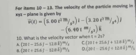 For items 10-13 . The velocity of the particle moving in
xyz - plane is given by
vector v(t)=(5.00t^2m/_s^3)hat 3)hat i-(3m/_s^4)j
-(6.40l^m/_s^3)widehat k
10. What is the velocity vector when t=2s ?
A. (20i-25.6j-12.8k)^m/_s C. (20t+25.6f+12.8k)^m/_s
8. (20ell +25.6f-12.8k)^m/_5 D. (20i-25.6f+12.8k)^m/_5