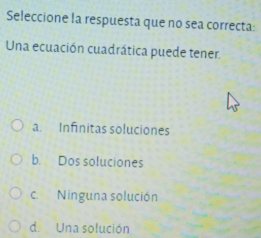 Seleccione la respuesta que no sea correcta:
Una ecuación cuadrática puede tener.
a. Infinitas soluciones
b. Dos soluciones
c. Ninguna solución
d. Una solución