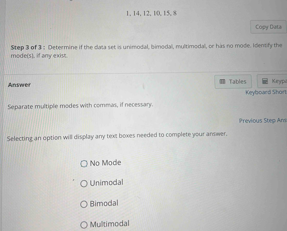 1, 14, 12, 10, 15, 8
Copy Data
Step 3 of 3 : Determine if the data set is unimodal, bimodal, multimodal, or has no mode. Identify the
mode(s), if any exist.
Answer Tables Keypa
Keyboard Short
Separate multiple modes with commas, if necessary.
Previous Step Ans
Selecting an option will display any text boxes needed to complete your answer.
No Mode
Unimodal
Bimodal
Multimodal