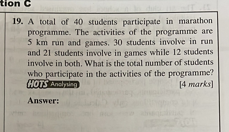 tion C 
19. A total of 40 students participate in marathon 
programme. The activities of the programme are
5 km run and games. 30 students involve in run 
and 21 students involve in games while 12 students 
involve in both. What is the total number of students 
who participate in the activities of the programme? 
HOTS Analysing [4 marks] 
Answer: