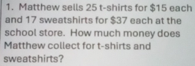 Matthew sells 25 t-shirts for $15 each 
and 17 sweatshirts for $37 each at the 
school store. How much money does 
Matthew collect for t-shirts and 
sweatshirts?