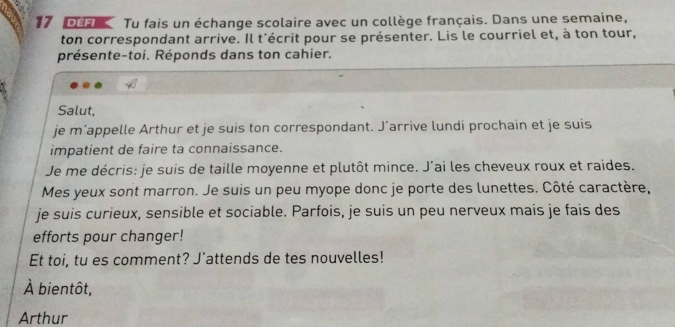 Da Tu fais un échange scolaire avec un collège français. Dans une semaine, 
ton correspondant arrive. Il t'écrit pour se présenter. Lis le courriel et, à ton tour, 
présente-toi. Réponds dans ton cahier. 
Salut, 
je m’appelle Arthur et je suis ton correspondant. J’arrive lundi prochain et je suis 
impatient de faire ta connaissance. 
Je me décris: je suis de taille moyenne et plutôt mince. J'ai les cheveux roux et raides. 
Mes yeux sont marron. Je suis un peu myope donc je porte des lunettes. Côté caractère, 
je suis curieux, sensible et sociable. Parfois, je suis un peu nerveux mais je fais des 
efforts pour changer! 
Et toi, tu es comment? J’attends de tes nouvelles! 
À bientôt, 
Arthur