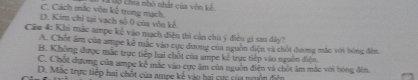 Tà Cộ chia nhỏ nhất của vôn kế.
C. Cách mặc vôn kế trong mạch.
D. Kim chi tại vạch số 0 của vôn kế.
Câu 4: Khi mắc ampe kế vào mạch điện thì cần chú ý điều gì sau đây?
A. Chốt âm của ampe kế mắc vào cực dương của nguồn điện và chốt dương mặc với bóng đèn.
B. Khộng được mắc trực tiếp hai chốt của ampe kế trực tiếp vào nguồn điện.
C. Chốt đương của ampe kế mắc vào cực âm của nguồn điện và chốt âm mắc với bóng đèn.
D. Mặc trực tiếp hai chốt của ampe kế vào hai cực của nguồn điện