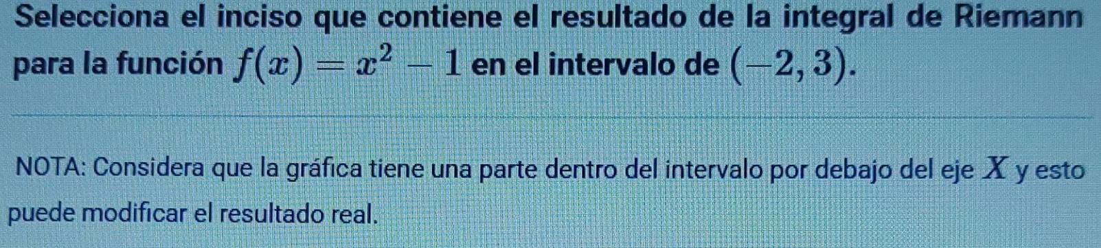 Selecciona el inciso que contiene el resultado de la integral de Riemann 
para la función f(x)=x^2-1 en el intervalo de (-2,3). 
NOTA: Considera que la gráfica tiene una parte dentro del intervalo por debajo del eje X y esto 
puede modificar el resultado real.