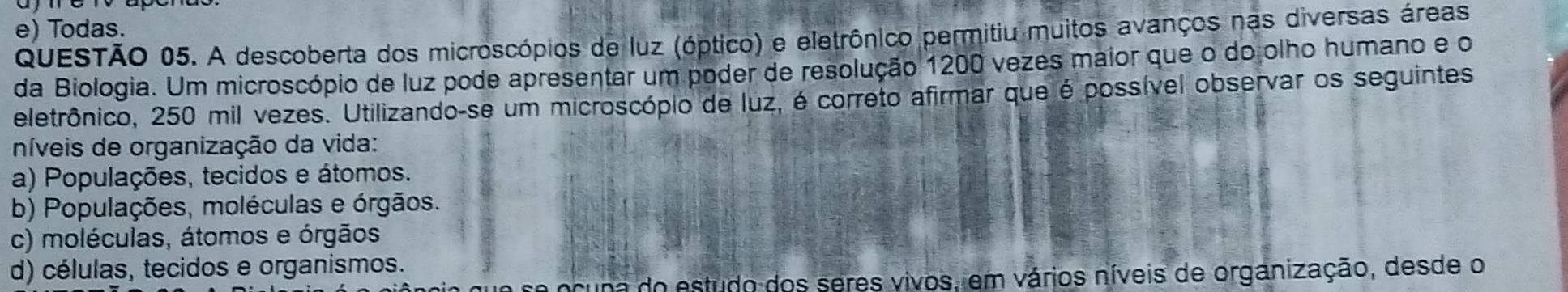 e) Todas.
QUESTÃO 05. A descoberta dos microscópios de luz (óptico) e eletrônico permitiu muitos avanços nas diversas áreas
da Biologia. Um microscópio de luz pode apresentar um poder de resolução 1200 vezes maior que o do olho humano e o
eletrônico, 250 mil vezes. Utilizando-se um microscópio de luz, é correto afirmar que é possível observar os seguintes
níveis de organização da vida:
a) Populações, tecidos e átomos.
b) Populações, moléculas e órgãos.
c) moléculas, átomos e órgãos
d) células, tecidos e organismos.
a ocuna do estudo dos seres vivos, em vários níveis de organização, desde o