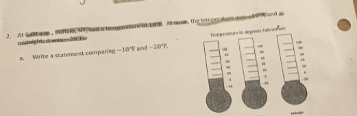 At 6.00 cap., Buffalo, NV, had a temperature of to . At noon, the temperature was 10°F and as
midnight, itwas=-20o
a. Write a statement comparing -10°F and -20°F, Temperature in degrees Föhrenheis
1
“
“
“
1

-1
- 34
-4