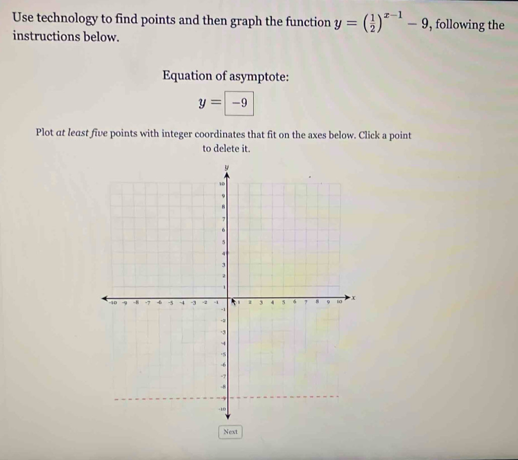 Use technology to find points and then graph the function y=( 1/2 )^x-1-9 , following the 
instructions below. 
Equation of asymptote:
y=-9
Plot at least five points with integer coordinates that fit on the axes below. Click a point 
to delete it. 
Next