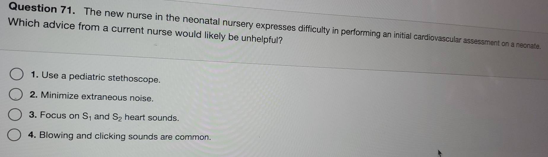 The new nurse in the neonatal nursery expresses difficulty in performing an initial cardiovascular assessment on a neonate.
Which advice from a current nurse would likely be unhelpful?
1. Use a pediatric stethoscope.
2. Minimize extraneous noise.
3. Focus on S_1 and S_2 heart sounds.
4. Blowing and clicking sounds are common.