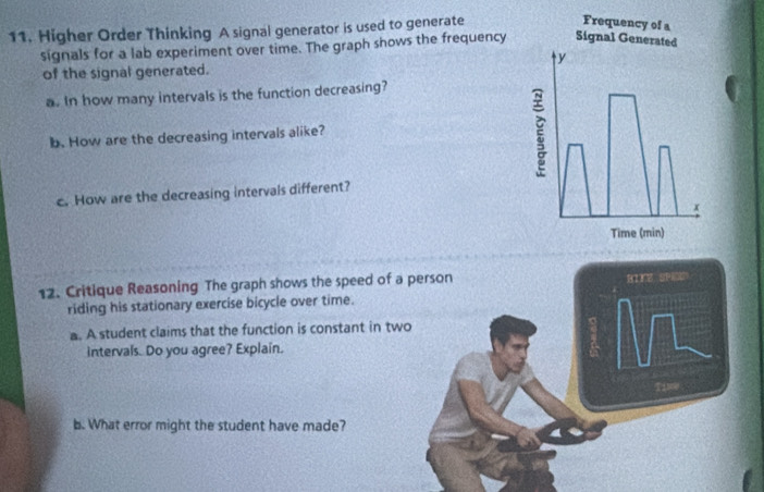 Higher Order Thinking A signal generator is used to generate 
signals for a lab experiment over time. The graph shows the frequency 
of the signal generated. 
a. In how many intervals is the function decreasing? 
b. How are the decreasing intervals alike? 
c. How are the decreasing intervals different? 
12. Critique Reasoning The graph shows the speed of a 
riding his stationary exercise bicycle over time. 
a. A student claims that the function is constant in tw 
intervals. Do you agree? Explain. 
b. What error might the student have made?