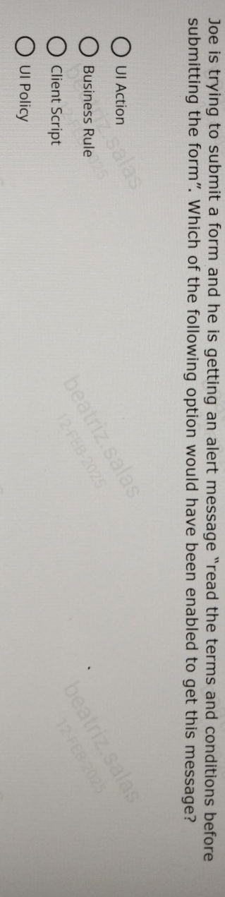 Joe is trying to submit a form and he is getting an alert message “read the terms and conditions before
submitting the form". Which of the following option would have been enabled to get this message?
UI Action
Business Rule
Client Script
UI Policy