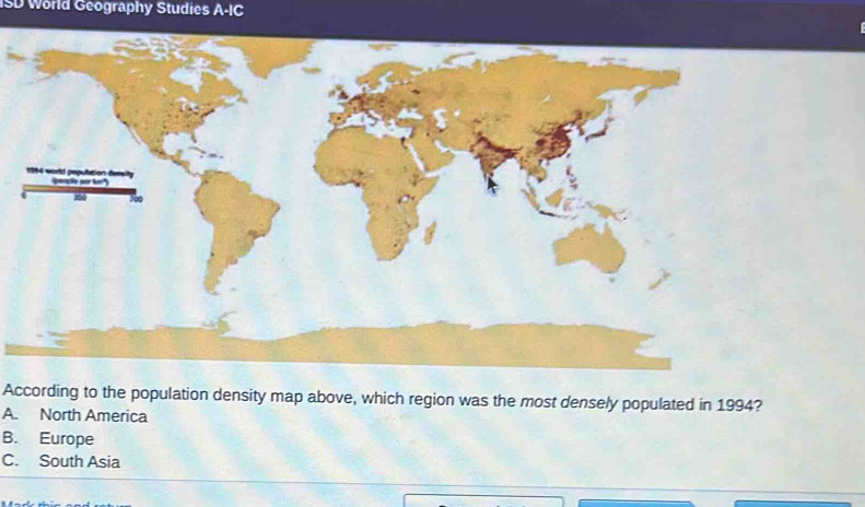 ISD World Geography Studies A=1
According to the population density map above, which region was the most densely populated in 1994?
A. North America
B. Europe
C. South Asia