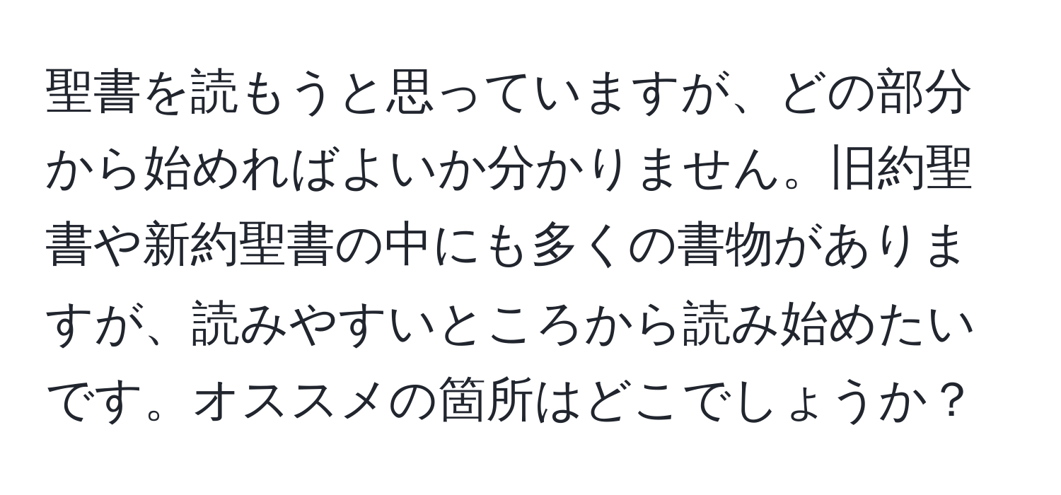 聖書を読もうと思っていますが、どの部分から始めればよいか分かりません。旧約聖書や新約聖書の中にも多くの書物がありますが、読みやすいところから読み始めたいです。オススメの箇所はどこでしょうか？