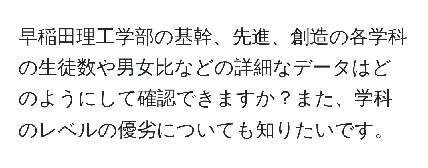 早稲田理工学部の基幹、先進、創造の各学科の生徒数や男女比などの詳細なデータはどのようにして確認できますか？また、学科のレベルの優劣についても知りたいです。