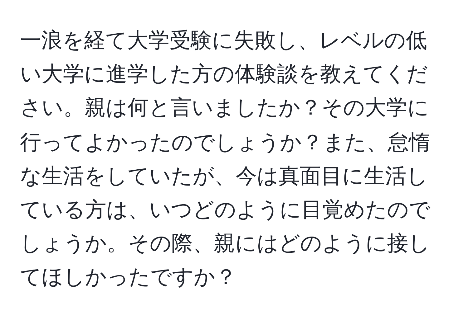 一浪を経て大学受験に失敗し、レベルの低い大学に進学した方の体験談を教えてください。親は何と言いましたか？その大学に行ってよかったのでしょうか？また、怠惰な生活をしていたが、今は真面目に生活している方は、いつどのように目覚めたのでしょうか。その際、親にはどのように接してほしかったですか？