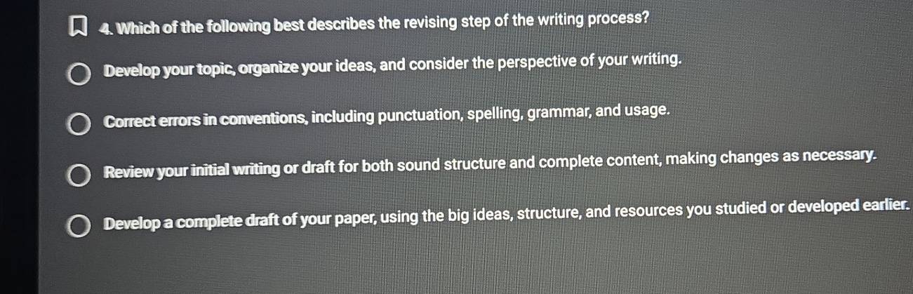 Which of the following best describes the revising step of the writing process?
Develop your topic, organize your ideas, and consider the perspective of your writing.
Correct errors in conventions, including punctuation, spelling, grammar, and usage.
Review your initial writing or draft for both sound structure and complete content, making changes as necessary.
Develop a complete draft of your paper, using the big ideas, structure, and resources you studied or developed earlier.