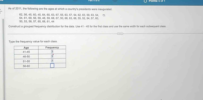 As of 2011, the following are the ages at which a country's presidents were inaugurated.
62, 56, 45, 60, 45, 64, 60, 63, 67, 55, 63, 57, 54, 62, 63, 59, 63, 54,
64, 61, 69, 56, 59, 48, 59, 68, 67, 50, 68, 63, 66, 55, 52, 54, 57, 60,
50, 53, 58, 57, 65, 68, 61, 44
Construct a grouped frequency distribution for the data. Use 41 - 45 for the first class and use the same width for each subsequent class. 
Type the frequency value for each class.