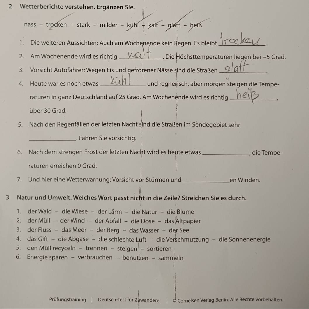 Wetterberichte verstehen. Ergänzen Sie.
nass - trocken - stark - milder - kühl - kalt - glatt - heiß 
1. Die weiteren Aussichten: Auch am Wochenende kein Regen. Es bleibt _.
2. Am Wochenende wird es richtig_ 1. Die Höchsttemperaturen liegen bei −5 Grad.
3. Vorsicht Autofahrer: Wegen Eis und gefrorener Nässe sind die Straßen_
.
4. Heute war es noch etwas _und regnerisch, aber morgen steigen die Tempe-
raturen in ganz Deutschland auf 25 Grad. Am Wochenende wird es richtig_
über 30 Grad.
5. Nach den Regenfällen der letzten Nacht sind die Straßen im Sendegebiet sehr
_. Fahren Sie vorsichtig.
6. Nach dem strengen Frost der letzten Nacht wird es heute etwas _; die Tempe-
raturen erreichen 0 Grad.
7. Und hier eine Wetterwarnung: Vorsicht vor Stürmen und _en Winden.
3 Natur und Umwelt. Welches Wort passt nicht in die Zeile? Streichen Sie es durch.
1. der Wald - die Wiese - der Lärm - die Natur - die Blume
2. der Müll - der Wind - der Abfall - die Dose - das Altpapier
3. der Fluss - das Meer - der Berg - das Wasser - der See
4. das Gift - die Abgase - die schlechte Luft - die Verschmutzung - die Sonnenenergie
5. den Müll recyceln - trennen - steigen - sortieren
6. Energie sparen - verbrauchen - benutzen - sammeln
Prüfungstraining | Deutsch-Test für Zuwanderer | © Cornelsen Verlag Berlin. Alle Rechte vorbehalten.