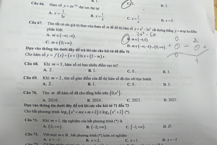 B. 1 . C. 3.
D. 2 .
Câu 66. Hàm số y=xe^(-3x) đạt cực đại tại
A. x= 1/3e . B. x= 1/3 . C. x= 1/e . D. x=0.
Câu 67. Tìm tất cả các giá trị thực của tham số m đề đồ thị hàm số y=x^3-3x^2 cất đường thẳng y=m tại ba điểm
phân biệt.
A. m∈ (-∈fty ;-4).
B. m∈ (-4;0).
C. m∈ (0;+∈fty ).
D. m∈ (-∈fty ;-4)∪ (0;+∈fty ).
Dựa vào thông tin dưới đây để trả lời các câu hỏi từ 68 đến 70
Cho hàm số y=f(x)=(x+1) ln x+(2-m)x.
Câu 68. Khi m=3 , hàm số có bao nhiêu điểm cực trị?
A. 2 . B. 1 . C. 0 . D. 3 .
Câu 69, Khi m=2 , tìm số giao điểm của đồ thị hàm số đã cho với trục hoành.
A. 2 . B. 1. C. 0 . D. 3 .
Câu 70. Tìm m đề hàm số đã cho đồng biến trên (0;e^2).
A. 2016 . B. 2024 . C. 2025 D. 2023 .
Dựa vào thông tin dưới đây để trả lời các câu hỏi từ 71 đến 73
Cho bất phương trình log _2(x^2+mx+m+2)≥ log _2(x^2+2)(^*).
Câu 71. Khi m=1 , tập nghiệm của bất phương trình (*) là
A. (2;+∈fty ). B. (-2;+∈fty ). C. [-1;+∈fty ). D. ∅.
Câu 72. Với mọi m∈ R , bất phương trình (*) luôn có nghiệm
A. x=-1. B. x=2. C. x=1. D. x=-3
Câu 73  Có bao nhiệu git