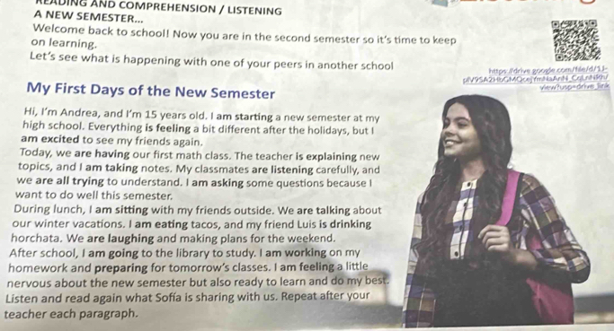 READING AND COMPREHENSION / LISTENING 
A NEW SEMESTER... 
Welcome back to school! Now you are in the second semester so it's time to keep 
on learning. 
Let’s see what is happening with one of your peers in another school 
https://drive google.com/file/d/1.!- 
piV9SA2HbGMQcej rmNaAnN_CqLnNhu 
My First Days of the New Semester 
ink 
Hi, I’m Andrea, and I’m 15 years old. I am starting a new semester at my 
high school. Everything is feeling a bit different after the holidays, but I 
am excited to see my friends again. 
Today, we are having our first math class. The teacher is explaining new 
topics, and I am taking notes. My classmates are listening carefully, and 
we are all trying to understand. I am asking some questions because I 
want to do well this semester. 
During lunch, I am sitting with my friends outside. We are talking about 
our winter vacations. I am eating tacos, and my friend Luis is drinking 
horchata. We are laughing and making plans for the weekend. 
After school, I am going to the library to study. I am working on my 
homework and preparing for tomorrow’s classes. I am feeling a little 
nervous about the new semester but also ready to learn and do my best. 
Listen and read again what Sofía is sharing with us. Repeat after your 
teacher each paragraph.