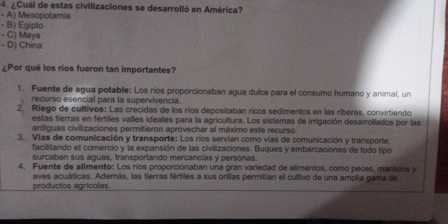 ¿Cuál de estas civilizaciones se desarrolló en América?
- A) Mesopotamia
- B) Egipto
- C) Maya
- D) China
¿Por qué los ríos fueron tan importantes?
1. Fuente de agua potable: Los ríos proporcionaban agua dulce para el consumo humano y animal, un
recurso esencial para la supervivencia.
2. Riego de cultivos: Las crecidas de los ríos depositaban ricos sedimentos en las riberas, convirtiendo
estas tierras en fértiles valles ideales para la agricultura. Los sistemas de irrigación desarrollados por las
antiguas civilizaciones permitieron aprovechar al máximo este recurso.
3. Vías de comunicación y transporte: Los ríos servían como vías de comunicación y transporte,
facilitando el comercio y la expansión de las civilizaciones. Buques y embarcaciones de todo tipo
surcaban sus aguas, transportando mercancías y personas.
4. Fuente de alimento: Los ríos proporcionaban una gran variedad de alimentos, como peces, mariscos y
aves acuáticas. Además, las tierras fértiles a sus orillas permitían el cultivo de una amplia gama de
productos agrícolas.