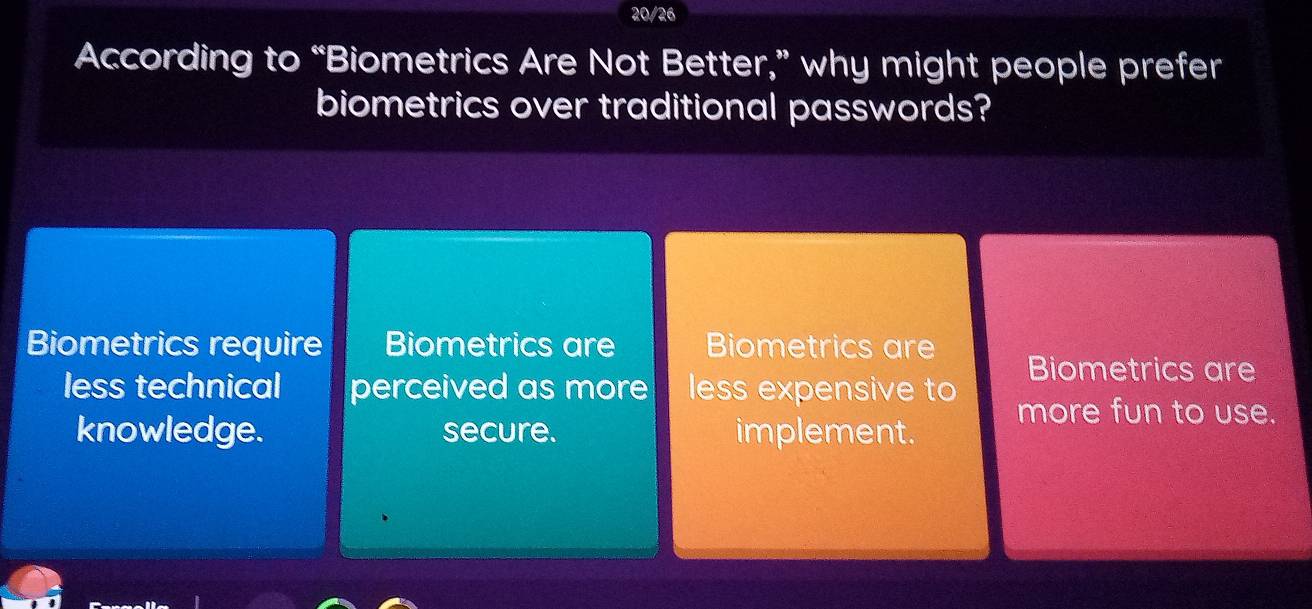 20/26
According to “Biometrics Are Not Better,” why might people prefer
biometrics over traditional passwords?
Biometrics require Biometrics are Biometrics are
Biometrics are
less technical perceived as more less expensive to more fun to use.
knowledge. secure. implement.