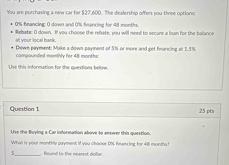 You are purchasing a new car for $27,600. The dealership offers you three options:
0% financing: 0 down and 0% fınancing for 48 months. 
Rebate: O down. If you choose the rebate, you will need to secure a loan for the balance 
at your local bank. 
Down payment: Make a down payment of 5% or more and get financing at 1.5%
compounded monthly for 48 months : 
Use this information for the questions below. 
Question 1 25 pts 
Use the Buying a Car information above to answer this question. 
What is your monthly payment if you choose 0% financing for 48 months?
$ _ . Round to the nearest dollar.