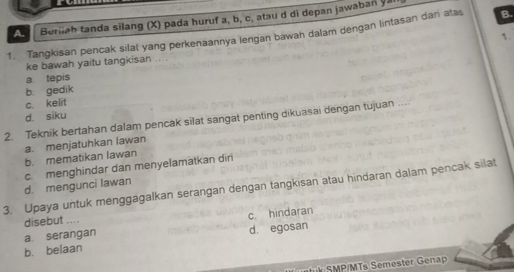 Beriiah tanda silang (X) pada huruf a, b, c, atau d di depan jawaban yar
1. Tangkisan pencak silat yang perkenaannya lengan bawah dalam dengan lintasan dan atas B.
ke bawah yaitu tangkisan .... 1.
a. tepis
b. gedik
c. kelit
d. siku
2. Teknik bertahan dalam pencak silat sangat penting dikuasai dengan tujuan ...
a. menjatuhkan lawan
b. mematikan lawan
c. menghindar dan menyelamatkan diri
d. mengunci lawan
3. Upaya untuk menggagalkan serangan dengan tangkisan atau hindaran dalam pencak silat
disebut ....
c. hindaran
a. serangan
b. belaan d. egosan
ntuk SMP/MTs Semester Genap