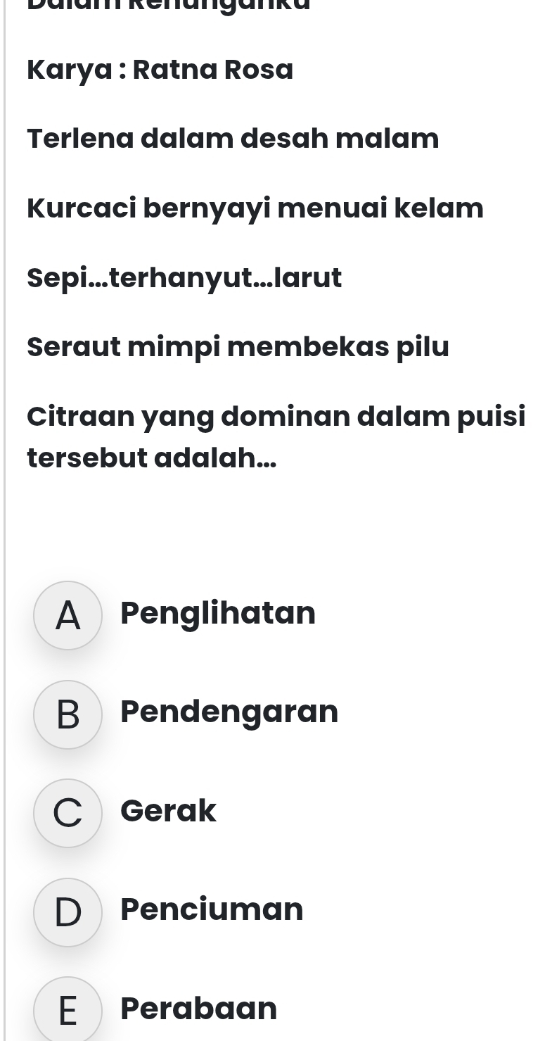 Dalam kenanganka
Karya : Ratna Rosa
Terlena dalam desah malam
Kurcaci bernyayi menuai kelam
Sepi...terhanyut...larut
Seraut mimpi membekas pilu
Citraan yang dominan dalam puisi
tersebut adalah...
A Penglihatan
B Pendengaran
C Gerak
D Penciuman
E Perabaan