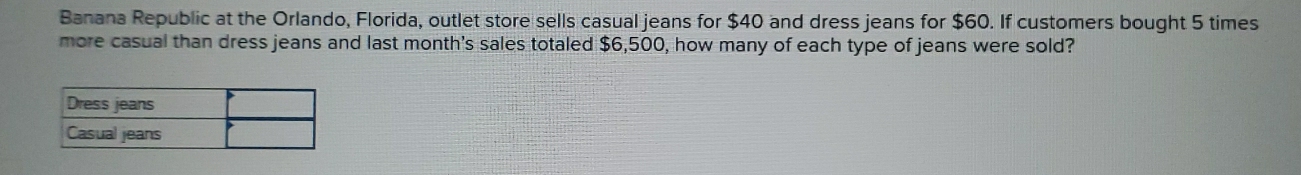 Banana Republic at the Orlando, Florida, outlet store sells casual jeans for $40 and dress jeans for $60. If customers bought 5 times 
more casual than dress jeans and last month's sales totaled $6,500, how many of each type of jeans were sold?