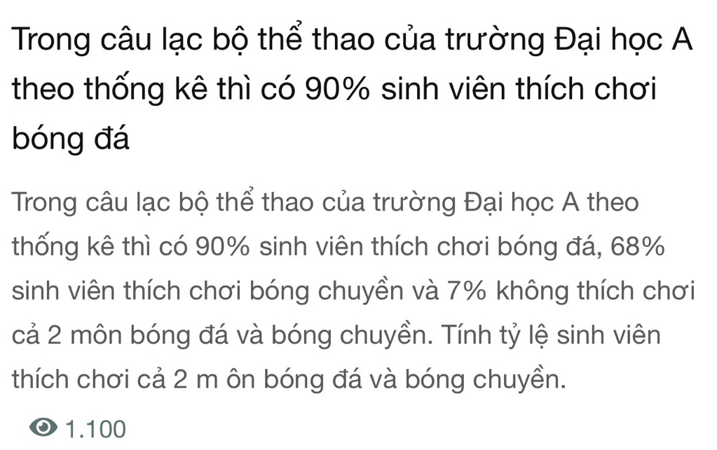 Trong câu lạc bộ thể thao của trường Đại học A
theo thống kê thì có 90% sinh viên thích chơi
bóng đá
Trong câu lạc bộ thể thao của trường Đại học A theo
thống kê thì có 90% sinh viên thích chơi bóng đá, 68%
sinh viên thích chơi bóng chuyền và 7% không thích chơi
cả 2 môn bóng đá và bóng chuyền. Tính tỷ lệ sinh viên
thích chơi cả 2 m ôn bóng đá và bóng chuyền.
1. 100