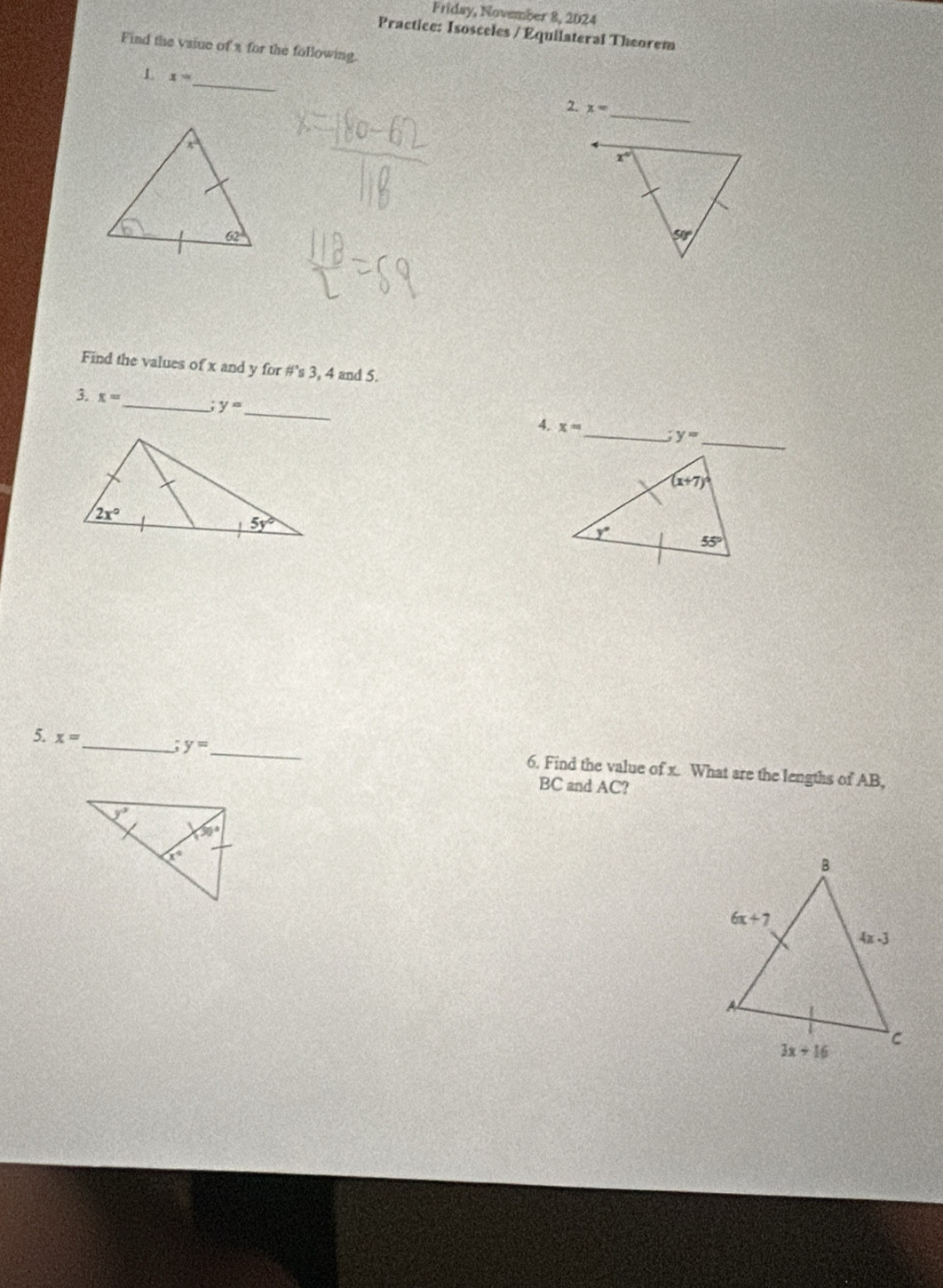 Friday, November 8, 2024
Practice: Isosceles / Equilateral Theorem
Find the vsiue of a for the following.
_
1 x=
_
2. x=
Find the values of x and y for #'s 3, 4 and 5.
3. x= _ y= _
_
4. x= _ y=
5. x= _ y= _ 6. Find the value of x. What are the lengths of AB,
BC and AC?