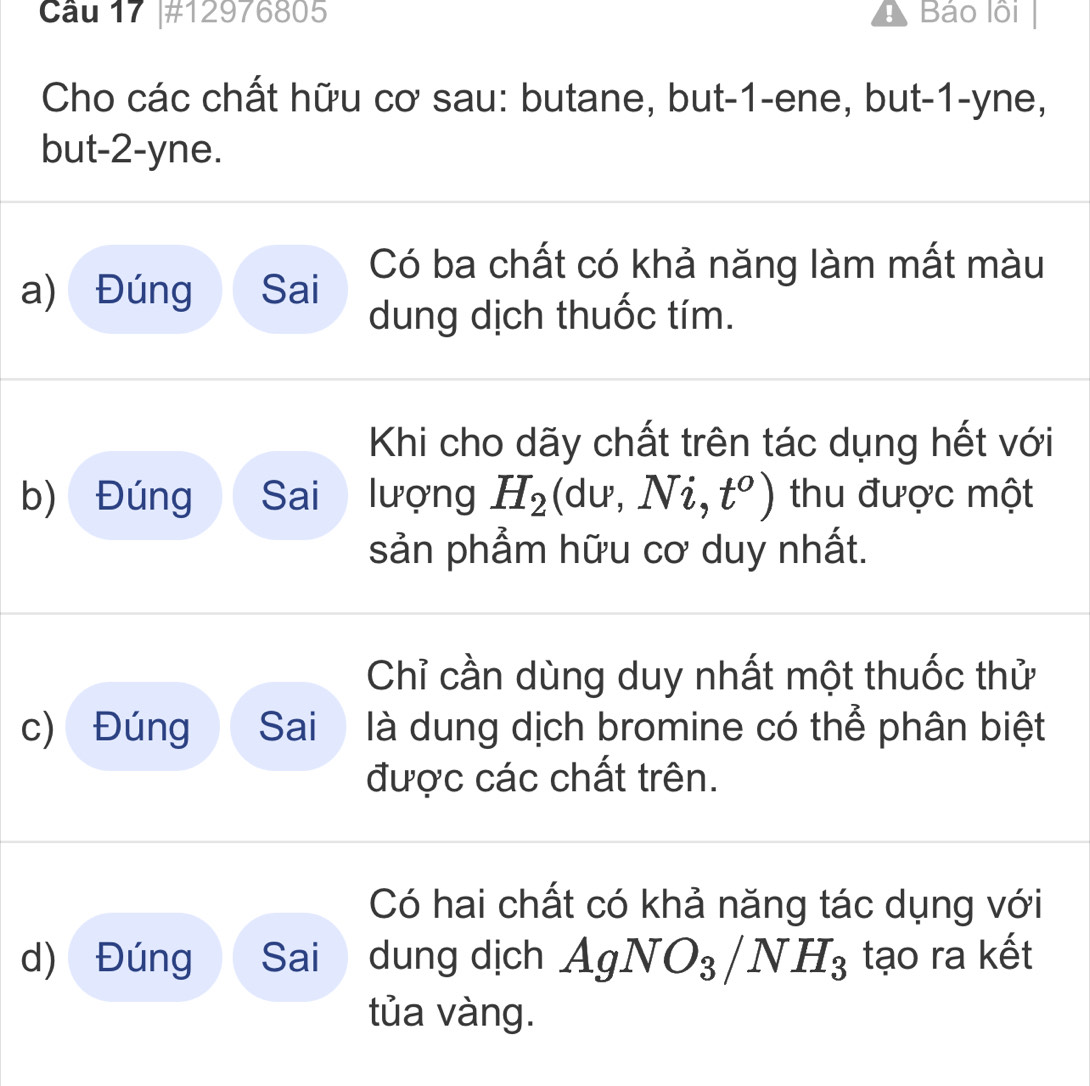 Cầu 17 |#12976805 a Báo lồi 
Cho các chất hữu cơ sau: butane, but -1 -ene, but -1 -yne, 
but -2 -yne. 
a) Đúng Sai Có ba chất có khả năng làm mất màu 
dung dịch thuốc tím. 
Khi cho dãy chất trên tác dụng hết với
p
b) Đúng Sai lượng H_2 d u_ Ni,t^o) thu được một 
sản phẩm hữu cơ duy nhất. 
Chỉ cần dùng duy nhất một thuốc thử 
c) Đúng Sai là dung dịch bromine có thể phân biệt 
được các chất trên. 
Có hai chất có khả năng tác dụng với 
d) Đúng Sai dung dịch AgNO_3/NH_3 tạo ra kết 
tủa vàng.