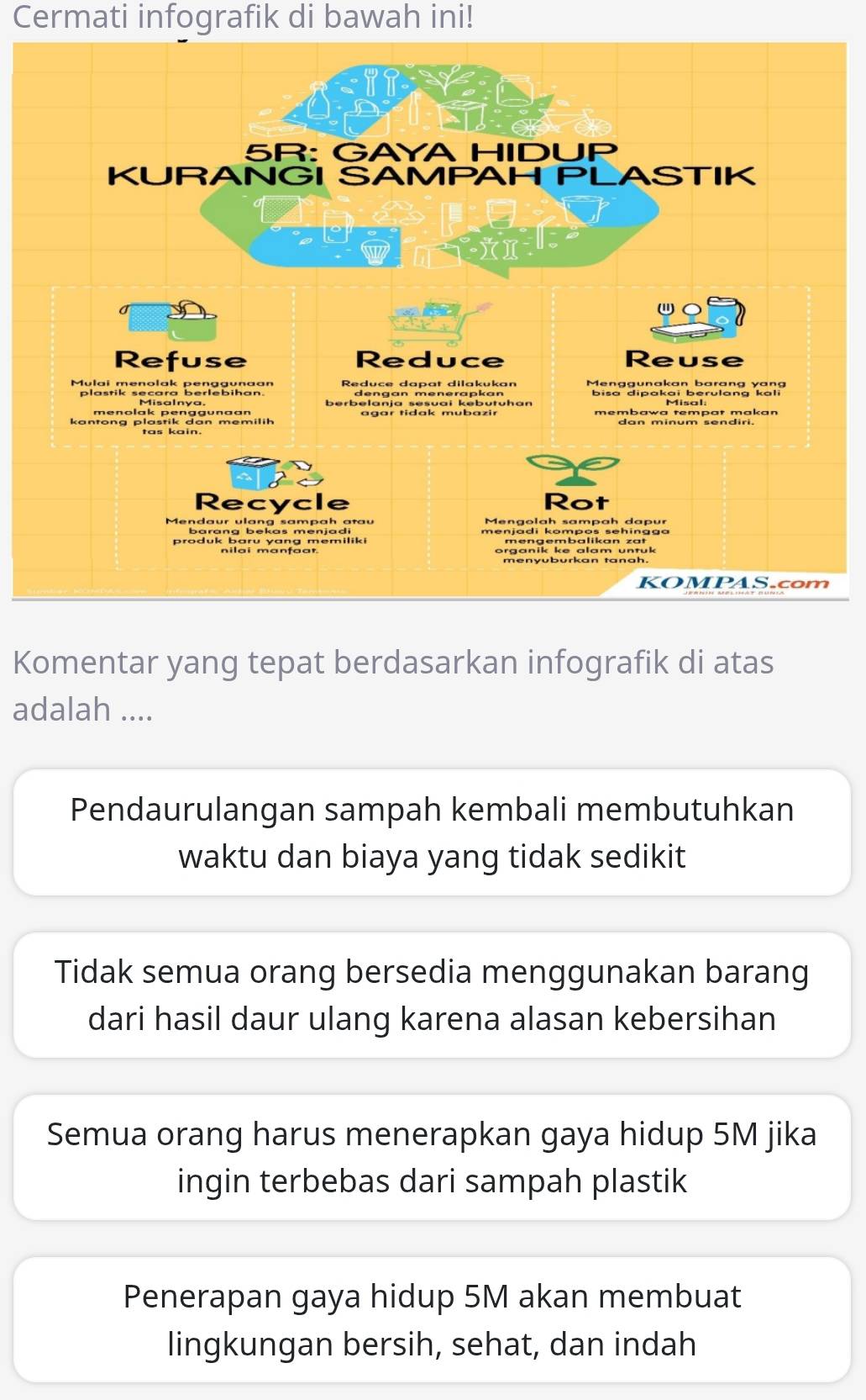 Cermati infografik di bawah ini!
Komentar yang tepat berdasarkan infografik di atas
adalah ....
Pendaurulangan sampah kembali membutuhkan
waktu dan biaya yang tidak sedikit
Tidak semua orang bersedia menggunakan barang
dari hasil daur ulang karena alasan kebersihan
Semua orang harus menerapkan gaya hidup 5M jika
ingin terbebas dari sampah plastik
Penerapan gaya hidup 5M akan membuat
lingkungan bersih, sehat, dan indah