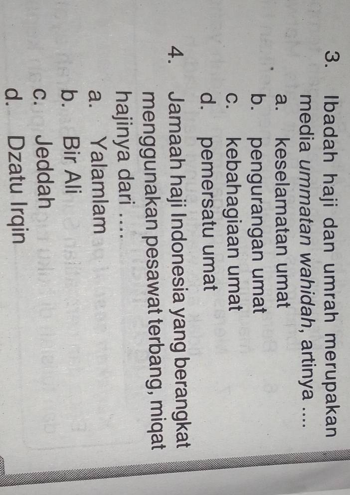 Ibadah haji dan umrah merupakan
media ummatan wahidah, artinya ....
a. keselamatan umat
b. pengurangan umat
c. kebahagiaan umat
d. pemersatu umat
4. Jamaah haji Indonesia yang berangkat
menggunakan pesawat terbang, miqat
hajinya dari ....
a. Yalamlam
b. Bir Ali
c. Jeddah
d. Dzatu Irqin