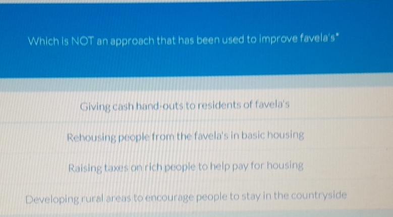 Which is NOT an approach that has been used to improve favela's*
Giving cash hand-outs to residents of favela's
Rehousing people from the favela's in basic housing
Raising taxes on rich people to help pay for housing
Developing rural areas to encourage people to stay in the countryside