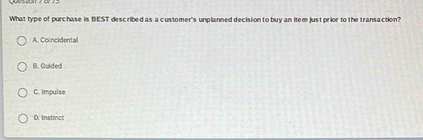 Queston 7 of 75
What type of purchase is BEST described as a customer's unplanned decision to buy an item just prior to the transaction?
A. Coincidental
B. Guided
C. Impulse
D. Instinct