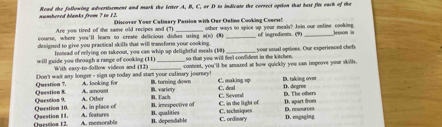 Read the following advertisement and mark the letter A, B, C, or D to indicate the correct option that best fits each of the
numbered blanks from 7 to 12.
Discover Your Culinary Passion with Our Online Cooking Course!
Are you tired of the same old recipes and (7) _other ways to spice up your meals? Join our online cooking
course, where you’ll learn to create delicious dishes using a(n) (8) _of ingredients. (9) _lesson is
designed to give you practical skills that will transform your cooking.
Instead of relying on takeout, you can whip up delightful meals (10) _your usual options. Our experienced chefs
will guide you through a range of cooking (11) _so that you will feel confident in the kitchen.
With easy-to-follow videos and (12) _content, you’ll be amazed at how quickly you can improve your skills.
Don't wait any longer - sign up today and start your culinary journey!
Question 7. A. looking for B. turning down C. making up D. taking over
Question 8. A. amount B. variety C. deal D. degree D. The others
Question 9. A. Other B. Each C. Several
Question 10. A. in place of B. irrespective of C. in the light of D. apart from
Question 11. A. features B. qualities C. techniques D. resources
Ouestion 12. A. memorable B. dependable C. ordinary D. engaging