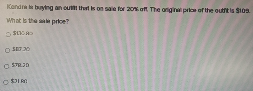 Kendra is buying an outfit that is on sale for 20% off. The original price of the outfit is $109.
What is the sale price?
$130.80
$87.20
$78.20
$21.80